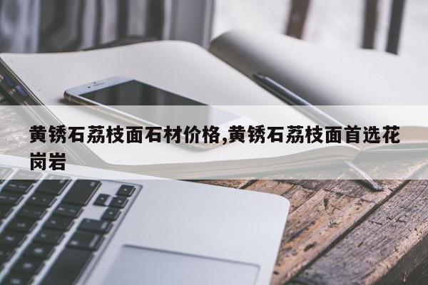黄锈石荔枝面石材价格,黄锈石荔枝面首选花岗岩