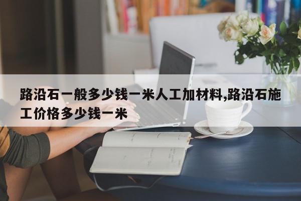 路沿石一般多少钱一米人工加材料,路沿石施工价格多少钱一米