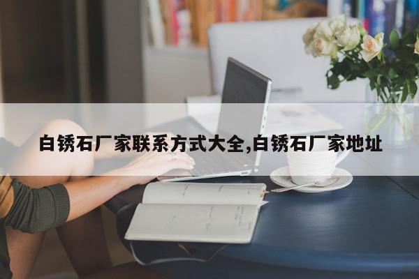 白锈石厂家联系方式大全,白锈石厂家地址