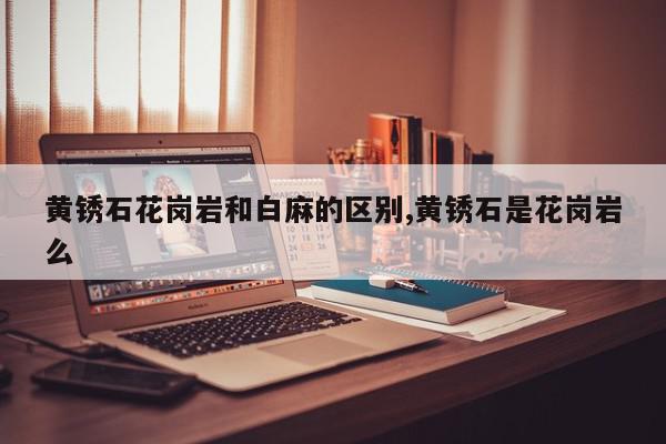 黄锈石花岗岩和白麻的区别,黄锈石是花岗岩么