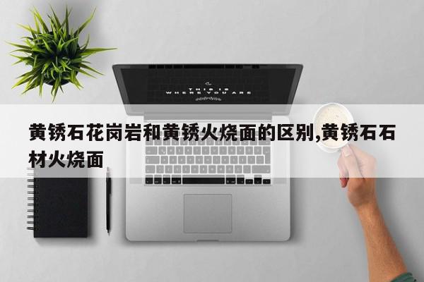黄锈石花岗岩和黄锈火烧面的区别,黄锈石石材火烧面
