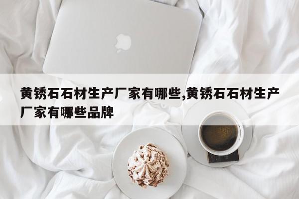 黄锈石石材生产厂家有哪些,黄锈石石材生产厂家有哪些品牌