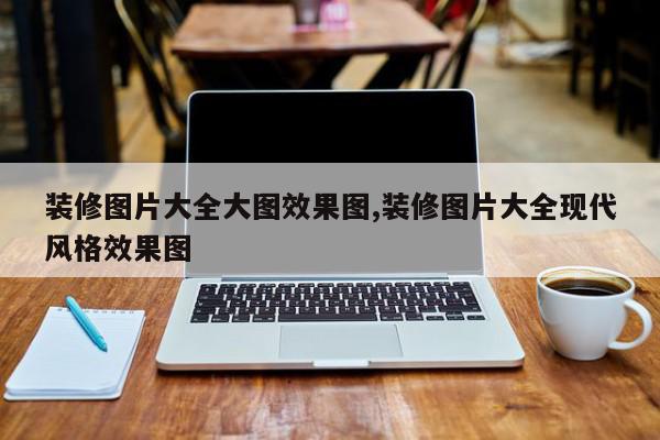 装修图片大全大图效果图,装修图片大全现代风格效果图