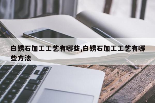 白锈石加工工艺有哪些,白锈石加工工艺有哪些方法
