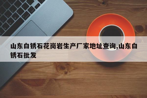 山东白锈石花岗岩生产厂家地址查询,山东白锈石批发